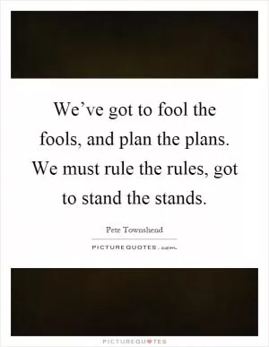 We’ve got to fool the fools, and plan the plans. We must rule the rules, got to stand the stands Picture Quote #1