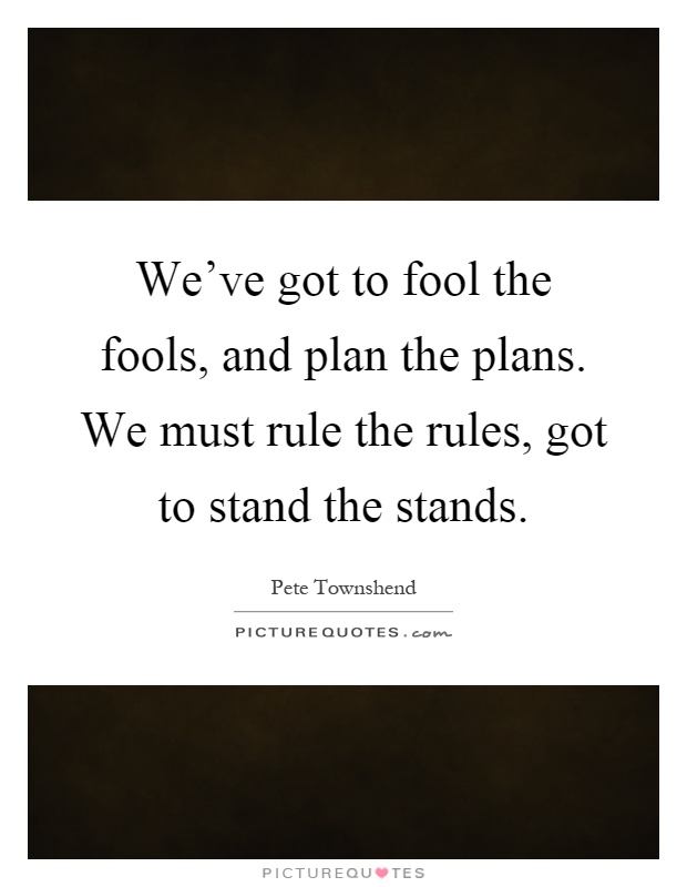 We've got to fool the fools, and plan the plans. We must rule the rules, got to stand the stands Picture Quote #1