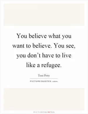You believe what you want to believe. You see, you don’t have to live like a refugee Picture Quote #1
