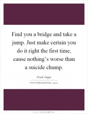 Find you a bridge and take a jump. Just make certain you do it right the first time, cause nothing’s worse than a suicide chump Picture Quote #1