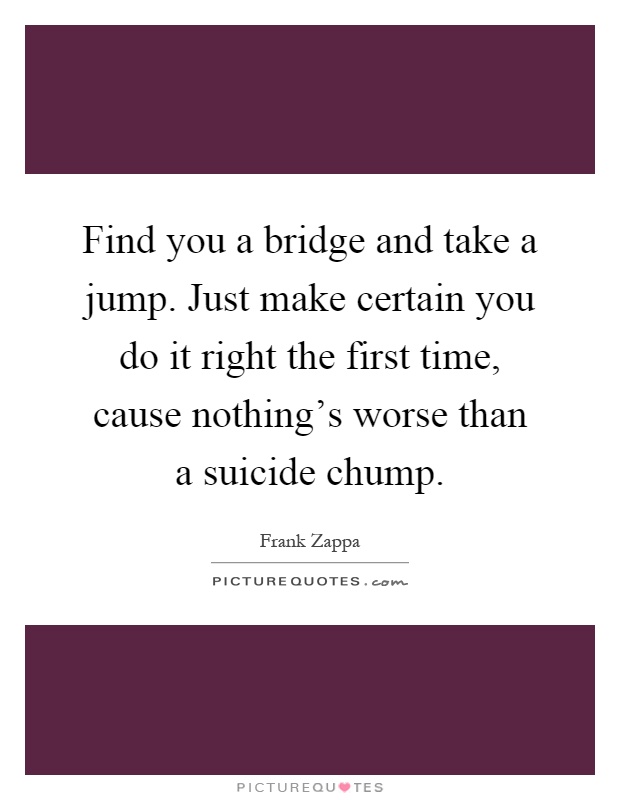 Find you a bridge and take a jump. Just make certain you do it right the first time, cause nothing's worse than a suicide chump Picture Quote #1