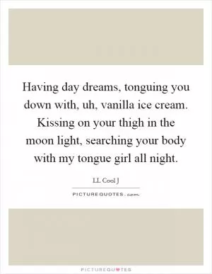 Having day dreams, tonguing you down with, uh, vanilla ice cream. Kissing on your thigh in the moon light, searching your body with my tongue girl all night Picture Quote #1