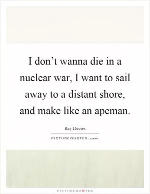 I don’t wanna die in a nuclear war, I want to sail away to a distant shore, and make like an apeman Picture Quote #1