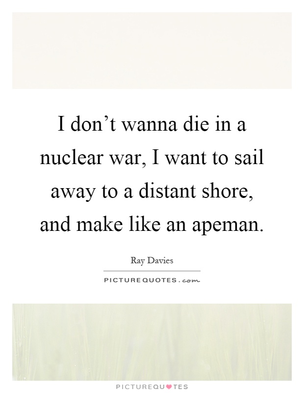 I don't wanna die in a nuclear war, I want to sail away to a distant shore, and make like an apeman Picture Quote #1