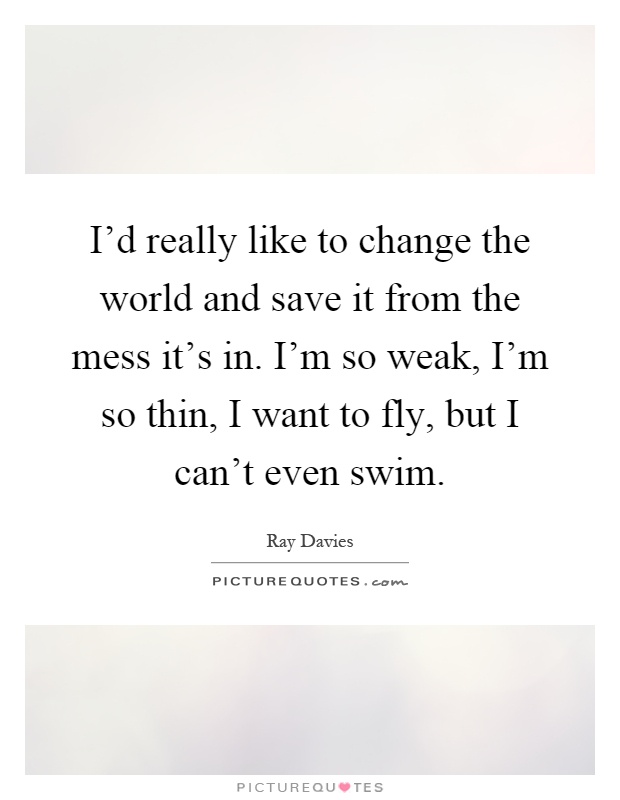 I'd really like to change the world and save it from the mess it's in. I'm so weak, I'm so thin, I want to fly, but I can't even swim Picture Quote #1