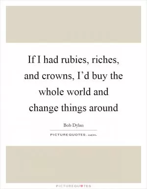 If I had rubies, riches, and crowns, I’d buy the whole world and change things around Picture Quote #1