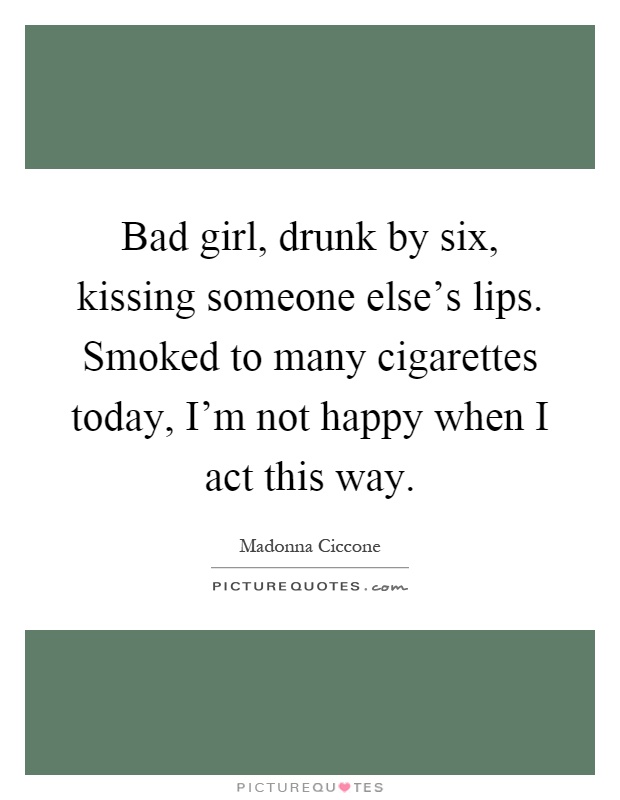 Bad girl, drunk by six, kissing someone else's lips. Smoked to many cigarettes today, I'm not happy when I act this way Picture Quote #1