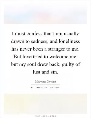 I must confess that I am usually drawn to sadness, and loneliness has never been a stranger to me. But love tried to welcome me, but my soul drew back, guilty of lust and sin Picture Quote #1