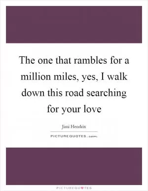 The one that rambles for a million miles, yes, I walk down this road searching for your love Picture Quote #1