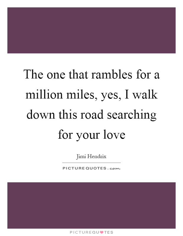 The one that rambles for a million miles, yes, I walk down this road searching for your love Picture Quote #1