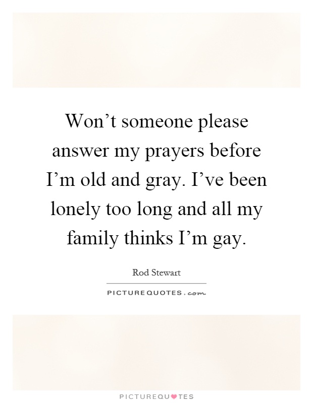 Won't someone please answer my prayers before I'm old and gray. I've been lonely too long and all my family thinks I'm gay Picture Quote #1