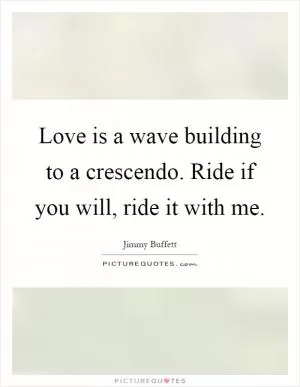 Love is a wave building to a crescendo. Ride if you will, ride it with me Picture Quote #1