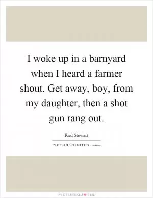 I woke up in a barnyard when I heard a farmer shout. Get away, boy, from my daughter, then a shot gun rang out Picture Quote #1