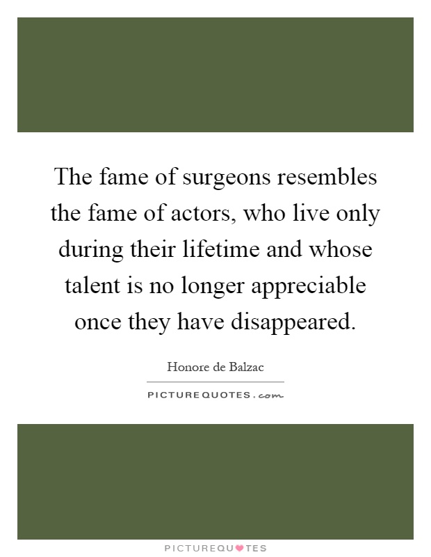 The fame of surgeons resembles the fame of actors, who live only during their lifetime and whose talent is no longer appreciable once they have disappeared Picture Quote #1