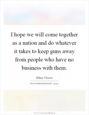 I hope we will come together as a nation and do whatever it takes to keep guns away from people who have no business with them Picture Quote #1