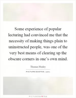 Some experience of popular lecturing had convinced me that the necessity of making things plain to uninstructed people, was one of the very best means of clearing up the obscure corners in one’s own mind Picture Quote #1