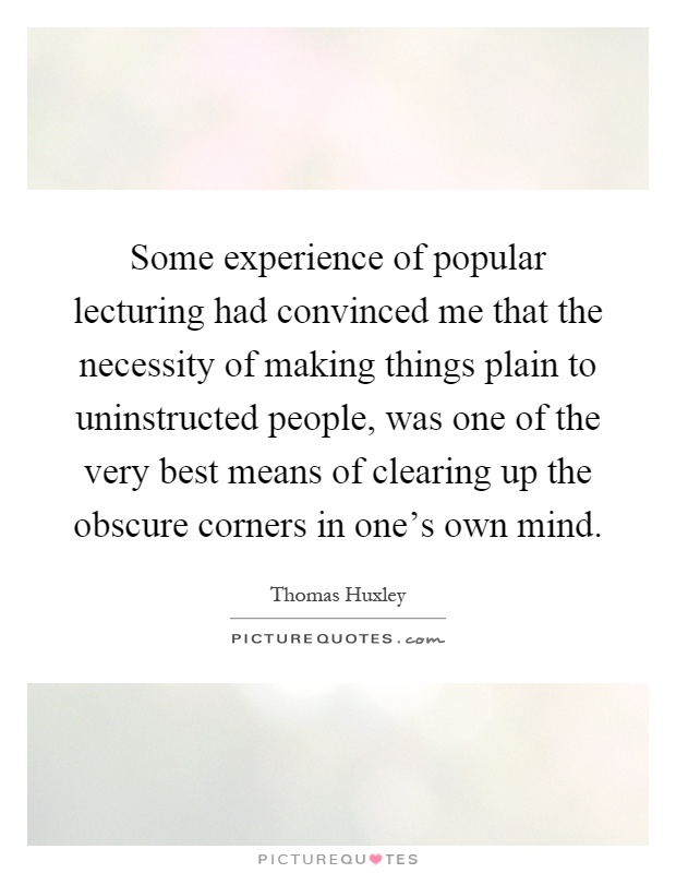 Some experience of popular lecturing had convinced me that the necessity of making things plain to uninstructed people, was one of the very best means of clearing up the obscure corners in one's own mind Picture Quote #1