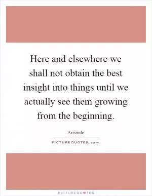 Here and elsewhere we shall not obtain the best insight into things until we actually see them growing from the beginning Picture Quote #1