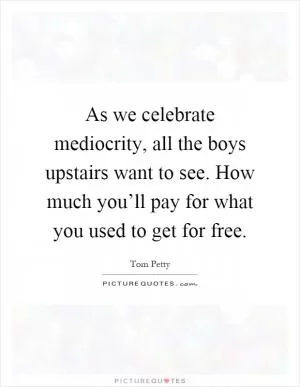 As we celebrate mediocrity, all the boys upstairs want to see. How much you’ll pay for what you used to get for free Picture Quote #1