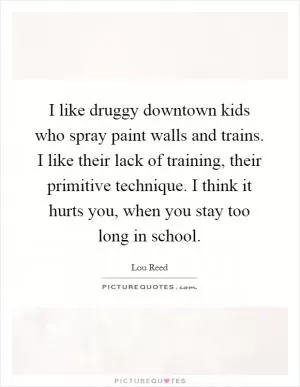 I like druggy downtown kids who spray paint walls and trains. I like their lack of training, their primitive technique. I think it hurts you, when you stay too long in school Picture Quote #1
