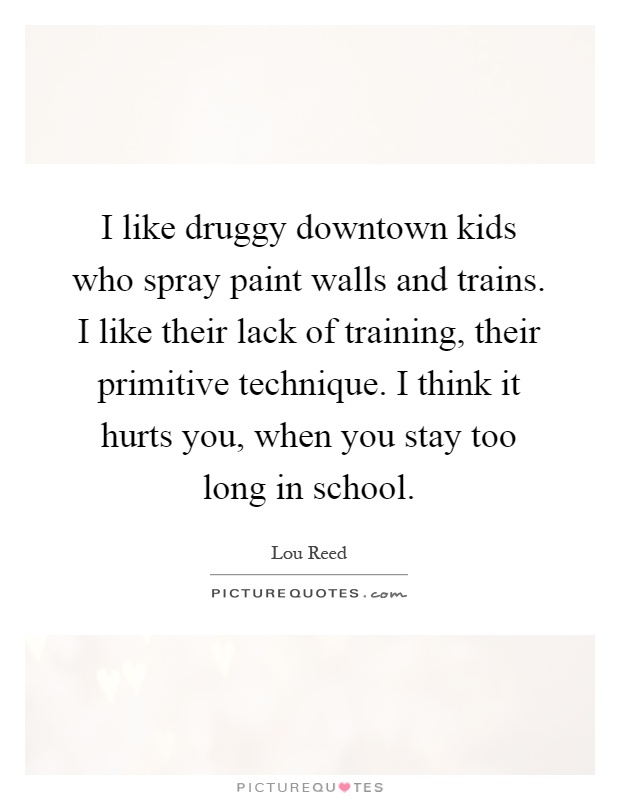I like druggy downtown kids who spray paint walls and trains. I like their lack of training, their primitive technique. I think it hurts you, when you stay too long in school Picture Quote #1