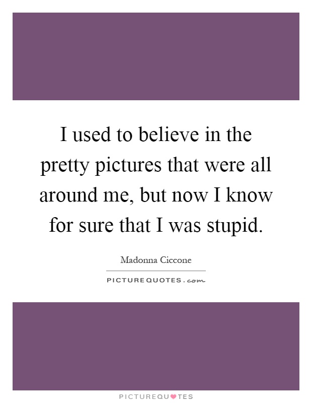 I used to believe in the pretty pictures that were all around me, but now I know for sure that I was stupid Picture Quote #1
