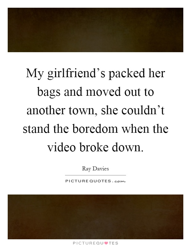 My girlfriend's packed her bags and moved out to another town, she couldn't stand the boredom when the video broke down Picture Quote #1