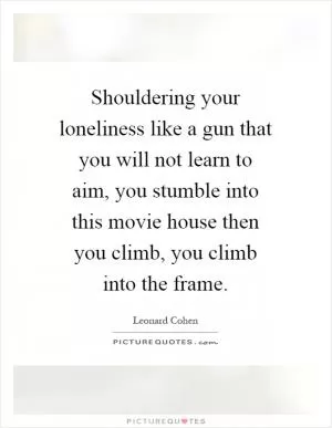Shouldering your loneliness like a gun that you will not learn to aim, you stumble into this movie house then you climb, you climb into the frame Picture Quote #1