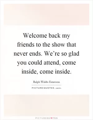 Welcome back my friends to the show that never ends. We’re so glad you could attend, come inside, come inside Picture Quote #1