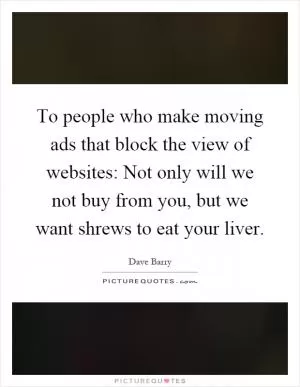 To people who make moving ads that block the view of websites: Not only will we not buy from you, but we want shrews to eat your liver Picture Quote #1