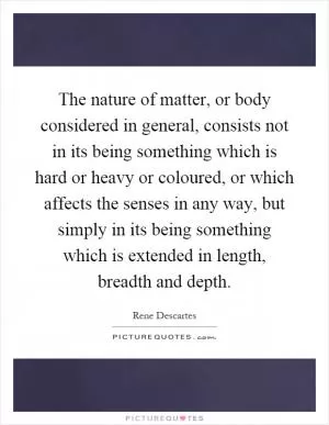 The nature of matter, or body considered in general, consists not in its being something which is hard or heavy or coloured, or which affects the senses in any way, but simply in its being something which is extended in length, breadth and depth Picture Quote #1