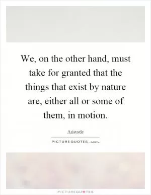 We, on the other hand, must take for granted that the things that exist by nature are, either all or some of them, in motion Picture Quote #1