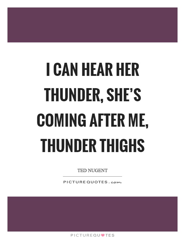 I can hear her thunder, she's coming after me, thunder thighs Picture Quote #1