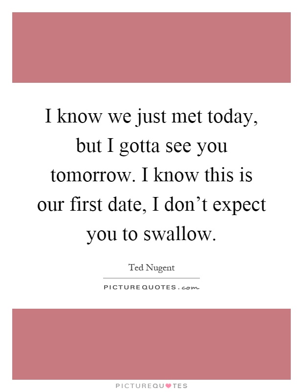 I know we just met today, but I gotta see you tomorrow. I know this is our first date, I don't expect you to swallow Picture Quote #1