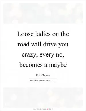 Loose ladies on the road will drive you crazy, every no, becomes a maybe Picture Quote #1