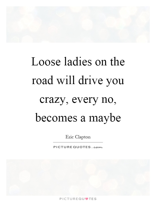 Loose ladies on the road will drive you crazy, every no, becomes a maybe Picture Quote #1