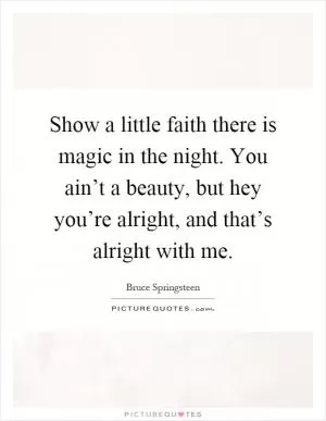 Show a little faith there is magic in the night. You ain’t a beauty, but hey you’re alright, and that’s alright with me Picture Quote #1