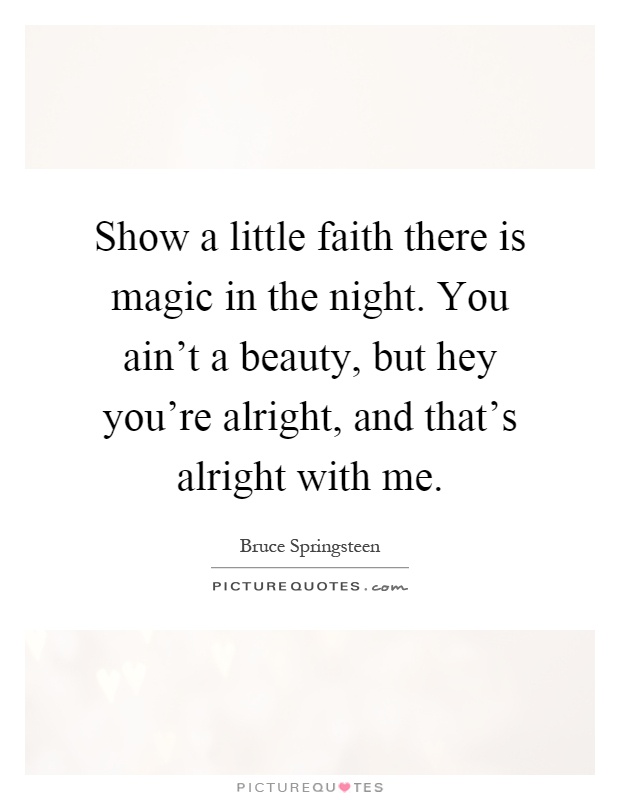 Show a little faith there is magic in the night. You ain't a beauty, but hey you're alright, and that's alright with me Picture Quote #1