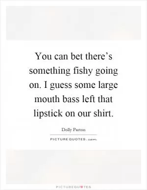 You can bet there’s something fishy going on. I guess some large mouth bass left that lipstick on our shirt Picture Quote #1