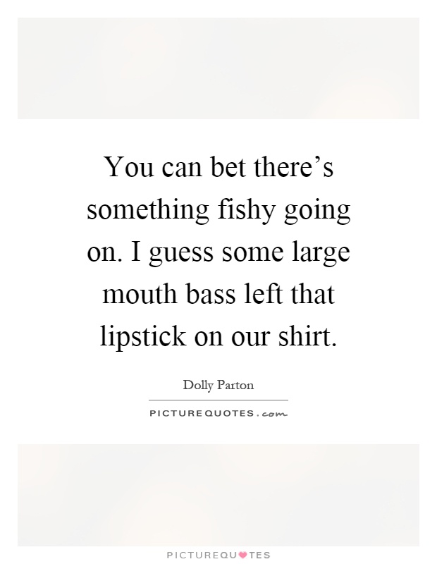 You can bet there's something fishy going on. I guess some large mouth bass left that lipstick on our shirt Picture Quote #1