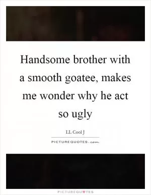 Handsome brother with a smooth goatee, makes me wonder why he act so ugly Picture Quote #1