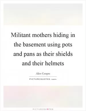 Militant mothers hiding in the basement using pots and pans as their shields and their helmets Picture Quote #1