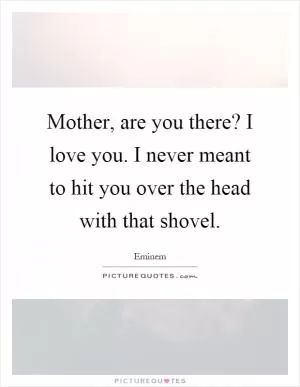Mother, are you there? I love you. I never meant to hit you over the head with that shovel Picture Quote #1