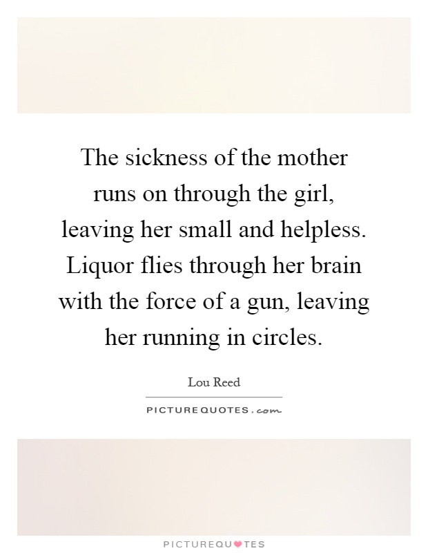 The sickness of the mother runs on through the girl, leaving her small and helpless. Liquor flies through her brain with the force of a gun, leaving her running in circles Picture Quote #1
