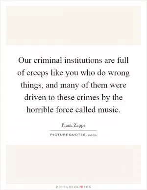 Our criminal institutions are full of creeps like you who do wrong things, and many of them were driven to these crimes by the horrible force called music Picture Quote #1