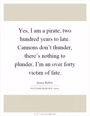 Yes, I am a pirate, two hundred years to late. Cannons don’t thunder, there’s nothing to plunder, I’m an over forty victim of fate Picture Quote #1