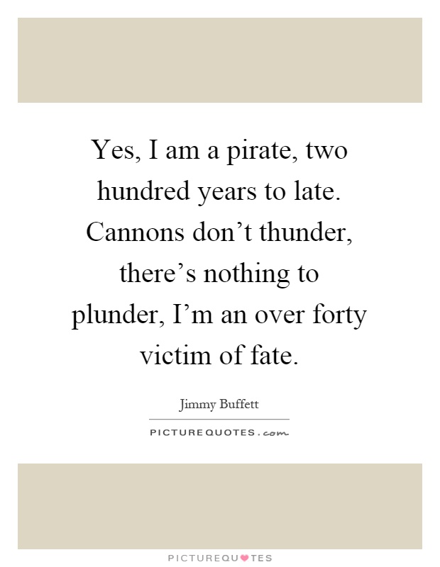 Yes, I am a pirate, two hundred years to late. Cannons don't thunder, there's nothing to plunder, I'm an over forty victim of fate Picture Quote #1