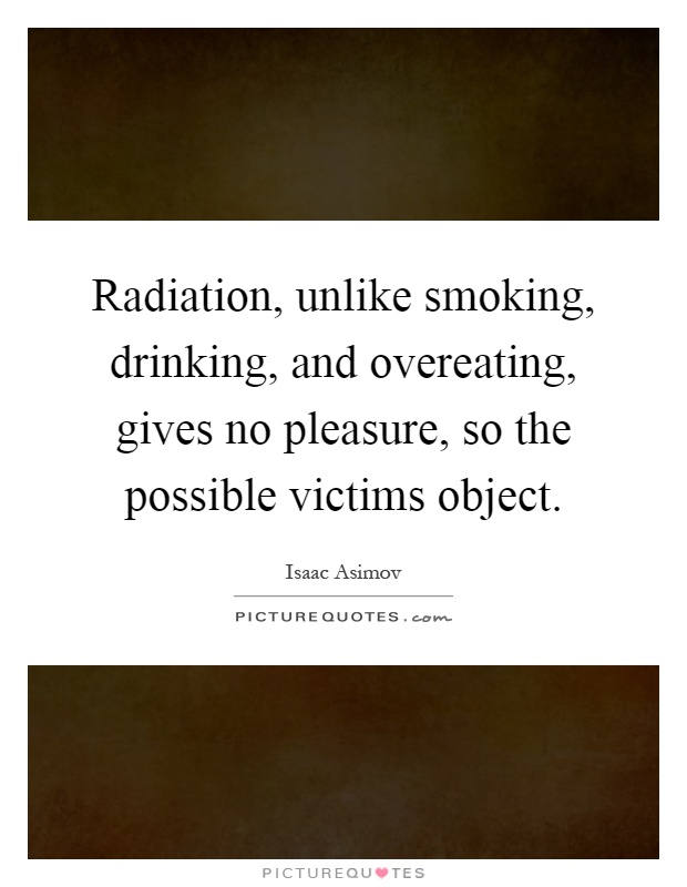 Radiation, unlike smoking, drinking, and overeating, gives no pleasure, so the possible victims object Picture Quote #1