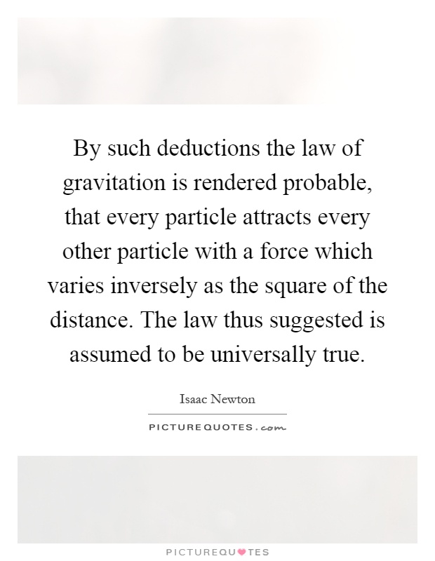 By such deductions the law of gravitation is rendered probable, that every particle attracts every other particle with a force which varies inversely as the square of the distance. The law thus suggested is assumed to be universally true Picture Quote #1