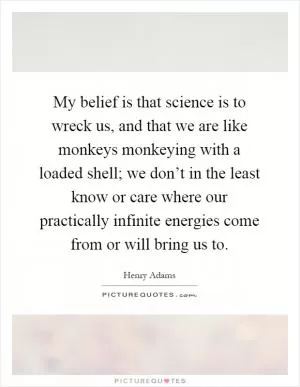 My belief is that science is to wreck us, and that we are like monkeys monkeying with a loaded shell; we don’t in the least know or care where our practically infinite energies come from or will bring us to Picture Quote #1